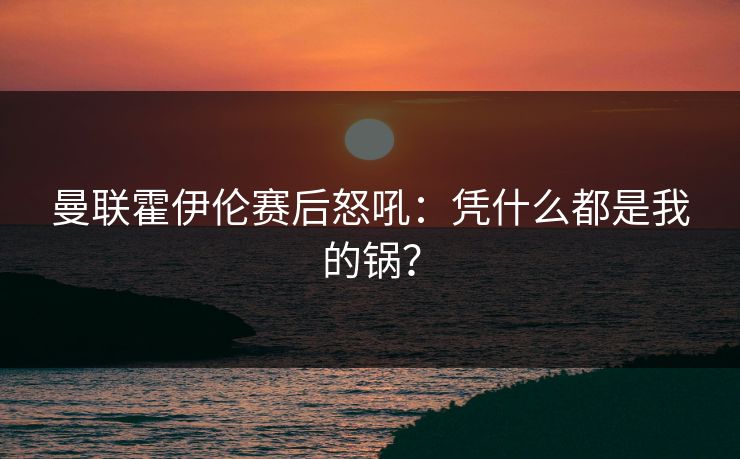 曼联霍伊伦赛后怒吼:凭什么都是我的锅?
