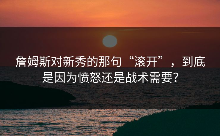 詹姆斯对新秀的那句“滚开”,到底是因为愤怒还是战术需要? 詹姆斯对新秀的那句“滚开”,到底是因为愤怒还是战术需要?