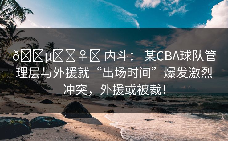 🕵️♀️ 内斗: 某CBA球队管理层与外援就“出场时间”爆发激烈冲突,外援或被裁!
